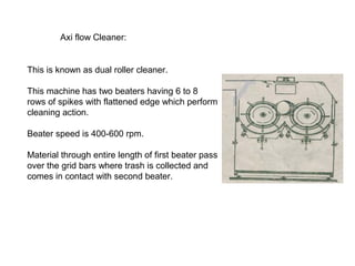 Axi flow Cleaner:

This is known as dual roller cleaner.
This machine has two beaters having 6 to 8
rows of spikes with flattened edge which perform
cleaning action.
Beater speed is 400-600 rpm.
Material through entire length of first beater pass
over the grid bars where trash is collected and
comes in contact with second beater.

 