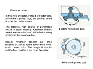 Kirschner beater:
In this type of beater, instead of beater bars,
pinned bars (pinned lags) are secured to the
ends of the cast-iron arms.
The relatively high degree of penetration
results in good opening. Kirschner beaters
were therefore often used at the last opening
position in the blowroom line.

Beaters with pinned bars

Modern Kirschner openers are often
designed as closed rollers rather than threearmed beater units. The design is simpler
and the flow conditions are more favorable.

Rollers with pinned bars

 