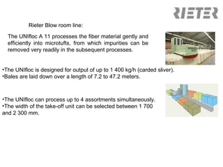 Rieter Blow room line:
The UNIfloc A 11 processes the fiber material gently and
efficiently into microtufts, from which impurities can be
removed very readily in the subsequent processes.
•The UNIfloc is designed for output of up to 1 400 kg/h (carded sliver).
•Bales are laid down over a length of 7.2 to 47.2 meters.

•The UNIfloc can process up to 4 assortments simultaneously.
•The width of the take-off unit can be selected between 1 700
and 2 300 mm.

 