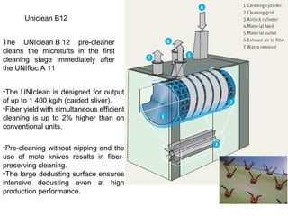 Uniclean B12
The UNIclean B 12 pre-cleaner
cleans the microtufts in the first
cleaning stage immediately after
the UNIfloc A 11
•The UNIclean is designed for output
of up to 1 400 kg/h (carded sliver).
•Fiber yield with simultaneous efficient
cleaning is up to 2% higher than on
conventional units.
•Pre-cleaning without nipping and the
use of mote knives results in fiberpreserving cleaning.
•The large dedusting surface ensures
intensive dedusting even at high
production performance.

 