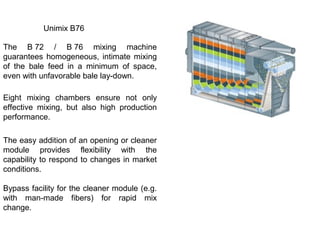Unimix B76
The B 72 / B 76 mixing machine
guarantees homogeneous, intimate mixing
of the bale feed in a minimum of space,
even with unfavorable bale lay-down.
Eight mixing chambers ensure not only
effective mixing, but also high production
performance.
The easy addition of an opening or cleaner
module provides flexibility with the
capability to respond to changes in market
conditions.
Bypass facility for the cleaner module (e.g.
with man-made fibers) for rapid mix
change.

 