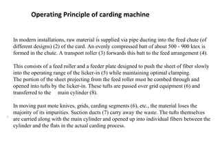 Operating Principle of carding machine
In modern installations, raw material is supplied via pipe ducting into the feed chute (of
different designs) (2) of the card. An evenly compressed batt of about 500 - 900 ktex is
formed in the chute. A transport roller (3) forwards this batt to the feed arrangement (4).
This consists of a feed roller and a feeder plate designed to push the sheet of fiber slowly
into the operating range of the licker-in (5) while maintaining optimal clamping.
The portion of the sheet projecting from the feed roller must be combed through and
opened into tufts by the licker-in. These tufts are passed over grid equipment (6) and
transferred to the main cylinder (8).
In moving past mote knives, grids, carding segments (6), etc., the material loses the
majority of its impurities. Suction ducts (7) carry away the waste. The tufts themselves
are carried along with the main cylinder and opened up into individual fibers between the
cylinder and the flats in the actual carding process.

 
