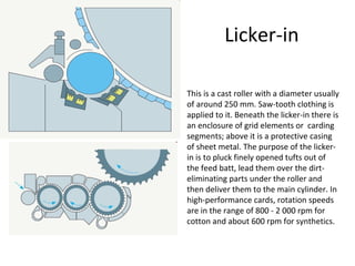 Licker-in
This is a cast roller with a diameter usually
of around 250 mm. Saw-tooth clothing is
applied to it. Beneath the licker-in there is
an enclosure of grid elements or carding
segments; above it is a protective casing
of sheet metal. The purpose of the lickerin is to pluck finely opened tufts out of
the feed batt, lead them over the dirteliminating parts under the roller and
then deliver them to the main cylinder. In
high-performance cards, rotation speeds
are in the range of 800 - 2 000 rpm for
cotton and about 600 rpm for synthetics.

 
