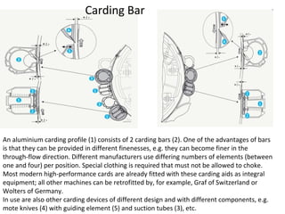 Carding Bar

An aluminium carding profile (1) consists of 2 carding bars (2). One of the advantages of bars
is that they can be provided in different finenesses, e.g. they can become finer in the
through-flow direction. Different manufacturers use differing numbers of elements (between
one and four) per position. Special clothing is required that must not be allowed to choke.
Most modern high-performance cards are already fitted with these carding aids as integral
equipment; all other machines can be retrofitted by, for example, Graf of Switzerland or
Wolters of Germany.
In use are also other carding devices of different design and with different components, e.g.
mote knives (4) with guiding element (5) and suction tubes (3), etc.

 