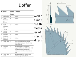 Doffer
• The cylinder is followed by the doffer, which is
designed to take the individual fibers from the
cylinder and condense them to a web. The
doffer is mostly formed as a cast iron (or steel)
drum with a diameter of about 600 - 707 mm.
(680 mm on Rieter machines) . It is fitted with
metallic clothing and runs at speeds up to
about 300 m/min.

 