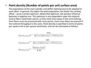 • Point density (Number of points per unit surface area)
The populations of the main cylinder and doffer clothing have to be adapted to
each other. In general, the higher the point population, the better the carding
effect – up to a certain optimum. Above that optimum, the positive influence
becomes a negative one. This optimum is very dependent upon the material.
Coarse fibers need fewer points, as they need more space in the card clothing;
finer fibers must be processed with more points, since more fibers are present if
the material throughput is the same. Point density is specified in terms of points
per square inch or per square centimeter, and can be calculated as follows:

 