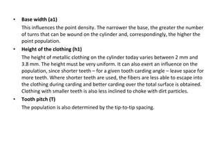 •

•

•

Base width (a1)
This influences the point density. The narrower the base, the greater the number
of turns that can be wound on the cylinder and, correspondingly, the higher the
point population.
Height of the clothing (h1)
The height of metallic clothing on the cylinder today varies between 2 mm and
3.8 mm. The height must be very uniform. It can also exert an influence on the
population, since shorter teeth – for a given tooth carding angle – leave space for
more teeth. Where shorter teeth are used, the fibers are less able to escape into
the clothing during carding and better carding over the total surface is obtained.
Clothing with smaller teeth is also less inclined to choke with dirt particles.
Tooth pitch (T)
The population is also determined by the tip-to-tip spacing.

 
