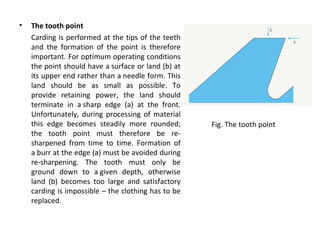 •

The tooth point
Carding is performed at the tips of the teeth
and the formation of the point is therefore
important. For optimum operating conditions
the point should have a surface or land (b) at
its upper end rather than a needle form. This
land should be as small as possible. To
provide retaining power, the land should
terminate in a sharp edge (a) at the front.
Unfortunately, during processing of material
this edge becomes steadily more rounded;
the tooth point must therefore be resharpened from time to time. Formation of
a burr at the edge (a) must be avoided during
re-sharpening. The tooth must only be
ground down to a given depth, otherwise
land (b) becomes too large and satisfactory
carding is impossible – the clothing has to be
replaced.

Fig. The tooth point

 
