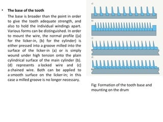 •

The base of the tooth
The base is broader than the point in order
to give the tooth adequate strength, and
also to hold the individual windings apart.
Various forms can be distinguished. In order
to mount the wire, the normal profile ((a)
for the licker-in, (b) for the cylinder) is
either pressed into a groove milled into the
surface of the licker-in (a) or is simply
wound under high tension onto the plain
cylindrical surface of the main cylinder (b).
(d) represents a locked wire and (c)
a chained wire. Both can be applied to
a smooth surface on the licker-in; in this
case a milled groove is no longer necessary.
Fig: Formation of the tooth base and
mounting on the drum

 
