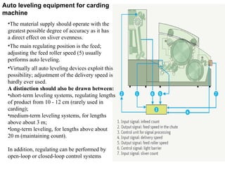 Auto leveling equipment for carding
machine
•The material supply should operate with the
greatest possible degree of accuracy as it has
a direct effect on sliver evenness.
•The main regulating position is the feed;
adjusting the feed roller speed (5) usually
performs auto leveling.
•Virtually all auto leveling devices exploit this
possibility; adjustment of the delivery speed is
hardly ever used.
A distinction should also be drawn between:
•short-term leveling systems, regulating lengths
of product from 10 - 12 cm (rarely used in
carding);
•medium-term leveling systems, for lengths
above about 3 m;
•long-term leveling, for lengths above about
20 m (maintaining count).
In addition, regulating can be performed by
open-loop or closed-loop control systems

 
