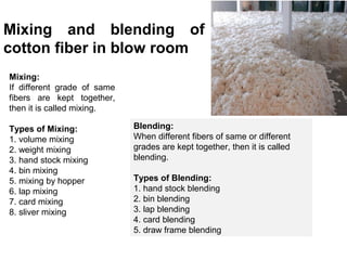 Mixing and blending of
cotton fiber in blow room
Mixing:
If different grade of same
fibers are kept together,
then it is called mixing.
Types of Mixing:
1. volume mixing
2. weight mixing
3. hand stock mixing
4. bin mixing
5. mixing by hopper
6. lap mixing
7. card mixing
8. sliver mixing

Blending:
When different fibers of same or different
grades are kept together, then it is called
blending.
Types of Blending:
1. hand stock blending
2. bin blending
3. lap blending
4. card blending
5. draw frame blending

 
