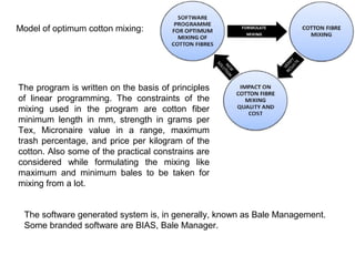 Model of optimum cotton mixing:

The program is written on the basis of principles
of linear programming. The constraints of the
mixing used in the program are cotton fiber
minimum length in mm, strength in grams per
Tex, Micronaire value in a range, maximum
trash percentage, and price per kilogram of the
cotton. Also some of the practical constrains are
considered while formulating the mixing like
maximum and minimum bales to be taken for
mixing from a lot.
The software generated system is, in generally, known as Bale Management.
Some branded software are BIAS, Bale Manager.

 