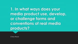 1. In what ways does your
media product use, develop,
or challenge forms and
conventions of real media
products?
Chloe Read
 