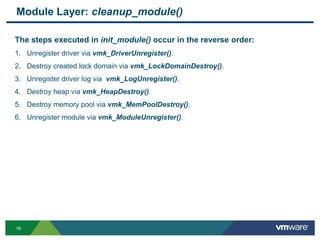 1616
Module Layer: cleanup_module()
The steps executed in init_module() occur in the reverse order:
1. Unregister driver via vmk_DriverUnregister().
2. Destroy created lock domain via vmk_LockDomainDestroy().
3. Unregister driver log via vmk_LogUnregister().
4. Destroy heap via vmk_HeapDestroy().
5. Destroy memory pool via vmk_MemPoolDestroy().
6. Unregister module via vmk_ModuleUnregister().
 