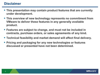 22
Disclaimer
 This presentation may contain product features that are currently
under development.
 This overview of new technology represents no commitment from
VMware to deliver these features in any generally available
product.
 Features are subject to change, and must not be included in
contracts, purchase orders, or sales agreements of any kind.
 Technical feasibility and market demand will affect final delivery.
 Pricing and packaging for any new technologies or features
discussed or presented have not been determined.
 
