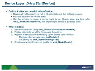 2121
Device Layer: DriverStartDevice()
 Callback after successful attachDevice:
 Device will not be ready, i.e. not in IO-able state until this callback is done.
 Puts the device in an IO-able state.
 Can be invoked to place a device back in an IO-able state any time after
vmk_DriverQuiesceDevice() has explicitly put device in quiesced state.
 What it does?
1. Get drvPrivDataPtr using vmk_DeviceGetAttachedDriverData().
2. Post rx fragments for all the Rx queues it supports.
3. Register interrupts allocated during uplink shared data creation:
• Register interrupts via vmk_IntrRegister().
• Set affinity via vmk_NetPollInterruptSet().
4. Create any worker threads as worlds via vmk_WorldCreate().
 