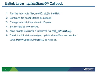 3434
Uplink Layer: uplinkStartIO() Callback
1. Arm the interrupts (link, multiQ, etc) in the HW.
2. Configure for VLAN filtering as needed
3. Change internal driver state to IO-able.
4. Set configured flow control.
5. Now, enable interrupts in vmkernel via vmk_IntrEnable().
6. Check for link status changes, update sharedData and invoke
vmk_UplinkUpdateLinkState() as needed.
 