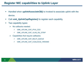 3636
Register NIC capabilities to Uplink Layer
 Handled when uplinkAssociateCB() is invoked to associate uplink with the
device.
 Call vmk_UplinkCapRegister() to register each capability.
 Two capability types:
 No callbacks needed:
 VMK_UPLINK_CAP_IPV4_CSO
 VMK_UPLINK_CAP_VLAN_RX_STRIP
 Capabilities that require callbacks:
 VMK_UPLINK_CAP_MULTI_QUEUE
 VMK_UPLINK_CAP_COALESCE_PARAMS
 
