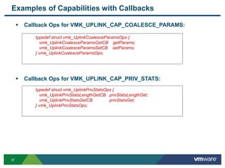 3737
 Callback Ops for VMK_UPLINK_CAP_COALESCE_PARAMS:
 Callback Ops for VMK_UPLINK_CAP_PRIV_STATS:
Examples of Capabilities with Callbacks
typedef struct vmk_UplinkCoalesceParamsOps {
vmk_UplinkCoalesceParamsGetCB getParams;
vmk_UplinkCoalesceParamsSetCB setParams;
} vmk_UplinkCoalesceParamsOps;
typedef struct vmk_UplinkPrivStatsOps {
vmk_UplinkPrivStatsLengthGetCB privStatsLengthGet;
vmk_UplinkPrivStatsGetCB privStatsGet;
} vmk_UplinkPrivStatsOps;
 