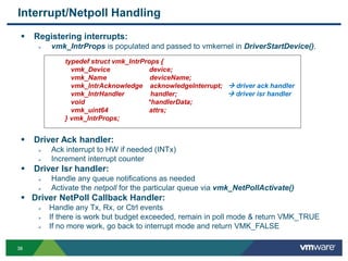 3838
Interrupt/Netpoll Handling
 Registering interrupts:
 vmk_IntrProps is populated and passed to vmkernel in DriverStartDevice().
 Driver Ack handler:
 Ack interrupt to HW if needed (INTx)
 Increment interrupt counter
 Driver Isr handler:
 Handle any queue notifications as needed
 Activate the netpoll for the particular queue via vmk_NetPollActivate()
 Driver NetPoll Callback Handler:
 Handle any Tx, Rx, or Ctrl events
 If there is work but budget exceeded, remain in poll mode & return VMK_TRUE
 If no more work, go back to interrupt mode and return VMK_FALSE
typedef struct vmk_IntrProps {
vmk_Device device;
vmk_Name deviceName;
vmk_IntrAcknowledge acknowledgeInterrupt;  driver ack handler
vmk_IntrHandler handler;  driver isr handler
void *handlerData;
vmk_uint64 attrs;
} vmk_IntrProps;
 
