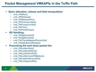 3939
Packet Management VMKAPIs in the Tx/Rx Path
 Basic allocation, release and field manipulation:
• vmk_PktAlloc()
• vmk_PktRelease()
• vmk_PktReleasePanic
• vmk_PktFrameLenGet()
• vmk_PktFrameLenSet()
• vmk_PktTrim()
• vmk_PktPartialCopy()
 SG Handling:
• vmk_PktSgArrayGet()
• vmk_PktSgElemGet()
• vmk_PktFrameMappedPointerGet()
• vmk_PktIsBufDescWritable()
 Processing the sent down packet list:
• vmk_PktListIterStart()
• vmk_PktListIterIsAtEnd()
• vmk_PktListGetFirstPkt()
• vmk_PktListIterInsertPktBefore()
• vmk_PktListIterRemovePkt()
• vmk_PktListAppendPkt()
 