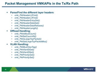 4040
Packet Management VMKAPIs in the Tx/Rx Path
 Parse/Find the different layer headers:
• vmk_PktHeaderL2Find()
• vmk_PktHeaderL3Find()
• vmk_PktHeaderEntryGet()
• vmk_PktHeaderDataGet()
• vmk_PktHeaderDataRelease()
• vmk_PktHeaderLength()
 Offload Handling:
• vmk_PktIsMustCsum()
• vmk_PktSetCsumVfd()
• vmk_PktIsLargeTcpPacket()
• vmk_PktGetLargeTcpPacketMss()
 VLAN Handling:
• vmk_PktMustVlanTag()
• vmk_PktVlanIDGet()
• vmk_PktVlanIDSet()
• vmk_PktPriorityGet()
• vmk_PktPrioritySet()
 