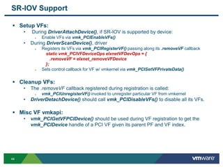 4444
SR-IOV Support
 Setup VFs:
• During DriverAttachDevice(), if SR-IOV is supported by device:
 Enable VFs via vmk_PCIEnableVFs()
• During DriverScanDevice(), driver
 Registers its VFs via vmk_PCIRegisterVF() passing along its .removeVF callback
static vmk_PCIVFDeviceOps elxnetVFDevOps = {
.removeVF = elxnet_removeVFDevice
};
 Sets control callback for VF w/ vmkernel via vmk_PCISetVFPrivateData()
 Cleanup VFs:
• The .removeVF callback registered during registration is called:
 vmk_PCIUnregisterVF() invoked to unregister particular VF from vmkernel
• DriverDetachDevice() should call vmk_PCIDisableVFs() to disable all its VFs.
 Misc VF vmkapi:
• vmk_PCIGetVFPCIDevice() should be used during VF registration to get the
vmk_PCIDevice handle of a PCI VF given its parent PF and VF index.
 