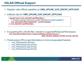 4545
VXLAN Offload Support
 Register vxlan offload capability via VMK_UPLINK_CAP_ENCAP_OFFLOAD
 Callback Ops for VMK_UPLINK_CAP_ENCAP_OFFLOAD:
 If supporting RX_VXLAN filter, indicate in supportedRxQueueFilterClasses
vmk_UplinkSharedQueueInfo->supportedRxQueueFilterClasses |=
VMK_UPLINK_QUEUE_FILTER_CLASS_VXLAN;
 Packet parser APIs to get information on inner encapsulated headers:
• vmk_PktHeaderEncapFind()
• vmk_PktHeaderEncapL2Find()
• vmk_PktHeaderEncapL3Find()
• vmk_PktHeaderEncapL4Find()
typedef struct vmk_UplinkEncapOffloadOps {
/** Handler used by vmkernel to notify VXLAN port number updated */
vmk_UplinkVXLANPortUpdateCB vxlanPortUpdate;
} vmk_UplinkEncapOffloadOps;
 
