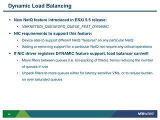 4646
Dynamic Load Balancing
 New NetQ feature introduced in ESXi 5.5 release:
• VMKNETDDI_QUEUEOPS_QUEUE_FEAT_DYNAMIC
 NIC requirements to support this feature:
• Device able to support different NetQ "features" on any particular NetQ
• Adding or removing support for a particular NetQ not require any critical operations
 If NIC driver registers DYNAMIC feature support, load balancer can/will
• Move filters between queues (i.e. bin-packing of filters), hence reducing the number
of queues in use
• Unpack filters to more queues either for latency sensitive VMs, or to reduce burden
on over saturated queues
 