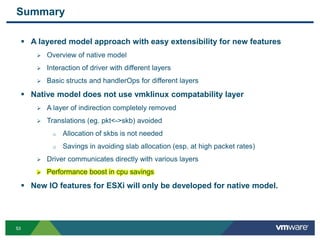 5353
Summary
 A layered model approach with easy extensibility for new features
 Overview of native model
 Interaction of driver with different layers
 Basic structs and handlerOps for different layers
 Native model does not use vmklinux compatability layer
 A layer of indirection completely removed
 Translations (eg. pkt<->skb) avoided
o Allocation of skbs is not needed
o Savings in avoiding slab allocation (esp. at high packet rates)
 Driver communicates directly with various layers
 Performance boost in cpu savings
 New IO features for ESXi will only be developed for native model.
 