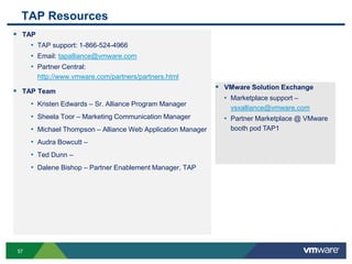 5757
 TAP
• TAP support: 1-866-524-4966
• Email: tapalliance@vmware.com
• Partner Central:
http://www.vmware.com/partners/partners.html
 TAP Team
• Kristen Edwards – Sr. Alliance Program Manager
• Sheela Toor – Marketing Communication Manager
• Michael Thompson – Alliance Web Application Manager
• Audra Bowcutt –
• Ted Dunn –
• Dalene Bishop – Partner Enablement Manager, TAP
TAP Resources
 VMware Solution Exchange
• Marketplace support –
vsxalliance@vmware.com
• Partner Marketplace @ VMware
booth pod TAP1
 