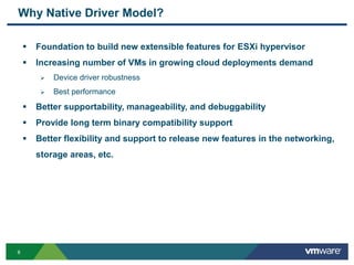 66
Why Native Driver Model?
 Foundation to build new extensible features for ESXi hypervisor
 Increasing number of VMs in growing cloud deployments demand
 Device driver robustness
 Best performance
 Better supportability, manageability, and debuggability
 Provide long term binary compatibility support
 Better flexibility and support to release new features in the networking,
storage areas, etc.
 