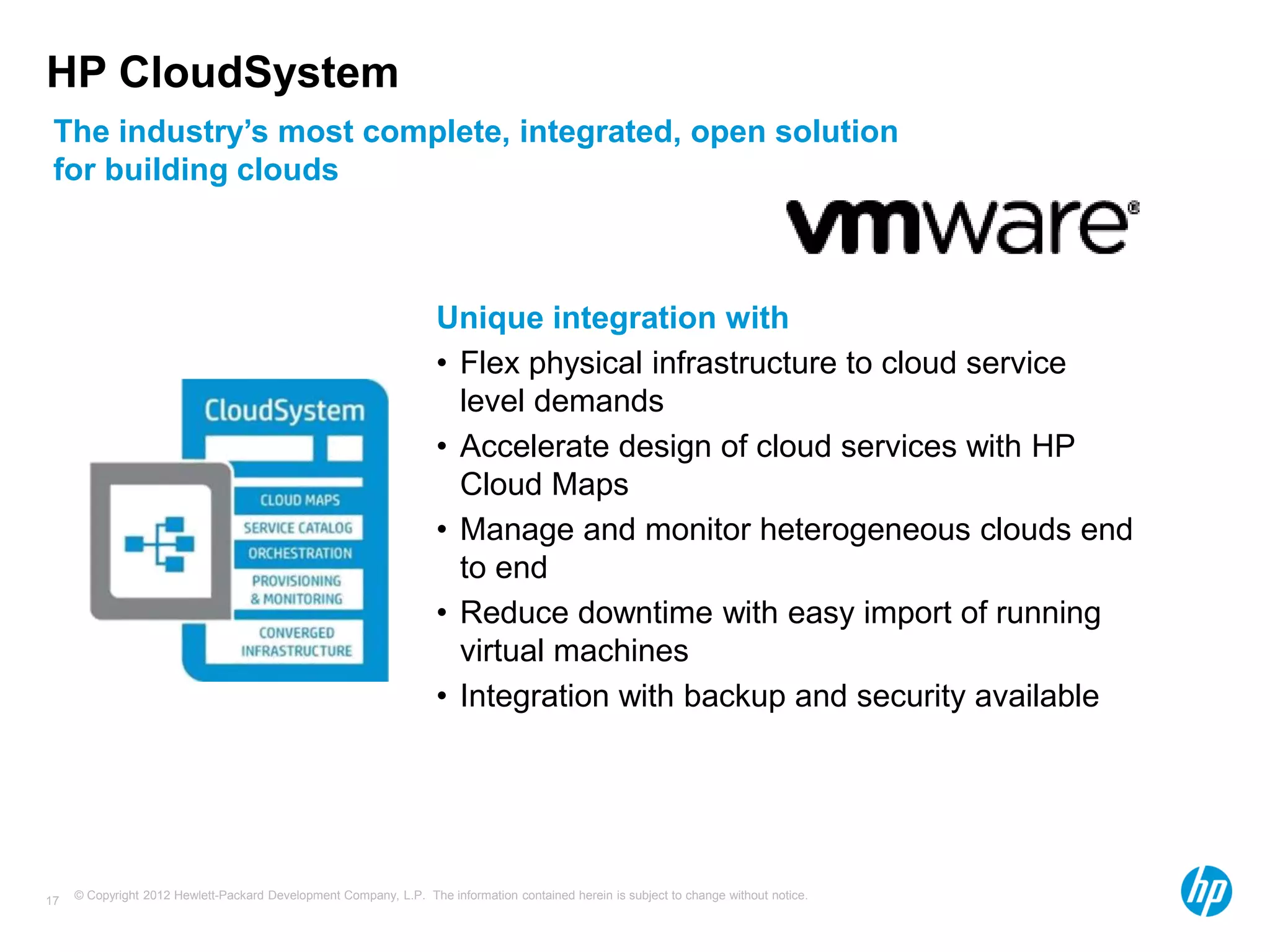 © Copyright 2012 Hewlett-Packard Development Company, L.P. The information contained herein is subject to change without notice.17
HP CloudSystem
The industry’s most complete, integrated, open solution
for building clouds
Unique integration with
• Flex physical infrastructure to cloud service
level demands
• Accelerate design of cloud services with HP
Cloud Maps
• Manage and monitor heterogeneous clouds end
to end
• Reduce downtime with easy import of running
virtual machines
• Integration with backup and security available
 