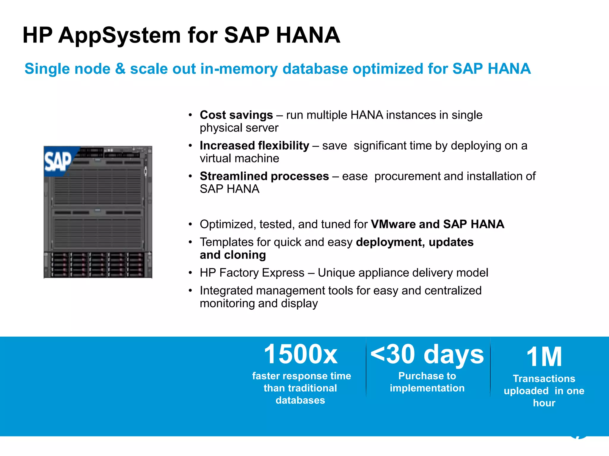© Copyright 2012 Hewlett-Packard Development Company, L.P. The information contained herein is subject to change without notice.22
HP AppSystem for SAP HANA
Single node & scale out in-memory database optimized for SAP HANA
1M
Transactions
uploaded in one
hour
<30 days
Purchase to
implementation
1500x
faster response time
than traditional
databases
• Optimized, tested, and tuned for VMware and SAP HANA
• Templates for quick and easy deployment, updates
and cloning
• HP Factory Express – Unique appliance delivery model
• Integrated management tools for easy and centralized
monitoring and display
• Cost savings – run multiple HANA instances in single
physical server
• Increased flexibility – save significant time by deploying on a
virtual machine
• Streamlined processes – ease procurement and installation of
SAP HANA
 