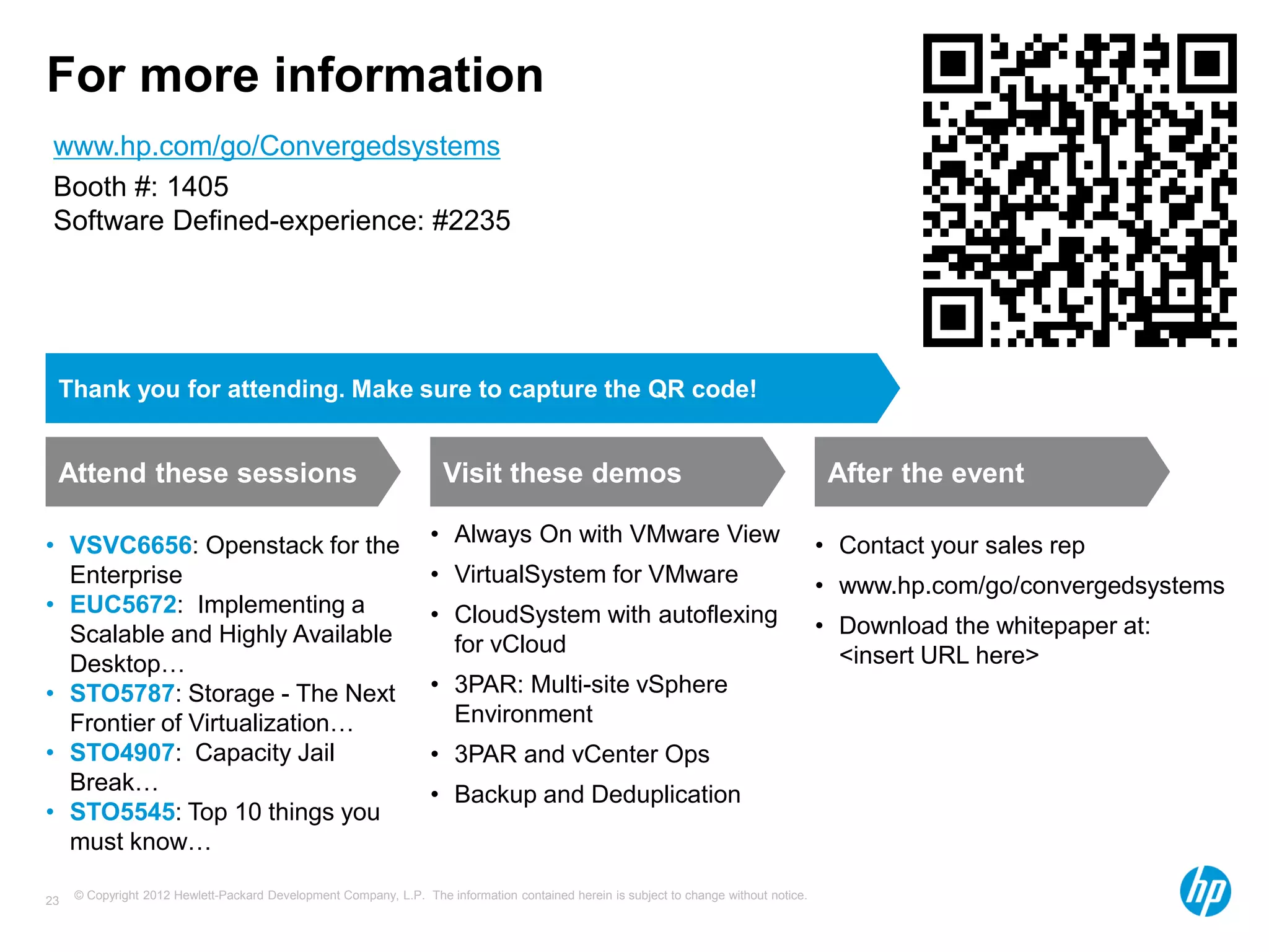 © Copyright 2012 Hewlett-Packard Development Company, L.P. The information contained herein is subject to change without notice.23
For more information
Attend these sessions
• VSVC6656: Openstack for the
Enterprise
• EUC5672: Implementing a
Scalable and Highly Available
Desktop…
• STO5787: Storage - The Next
Frontier of Virtualization…
• STO4907: Capacity Jail
Break…
• STO5545: Top 10 things you
must know…
Visit these demos
• Always On with VMware View
• VirtualSystem for VMware
• CloudSystem with autoflexing
for vCloud
• 3PAR: Multi-site vSphere
Environment
• 3PAR and vCenter Ops
• Backup and Deduplication
After the event
• Contact your sales rep
• www.hp.com/go/convergedsystems
• Download the whitepaper at:
<insert URL here>
Thank you for attending. Make sure to capture the QR code!
www.hp.com/go/Convergedsystems
Booth #: 1405
Software Defined-experience: #2235
 