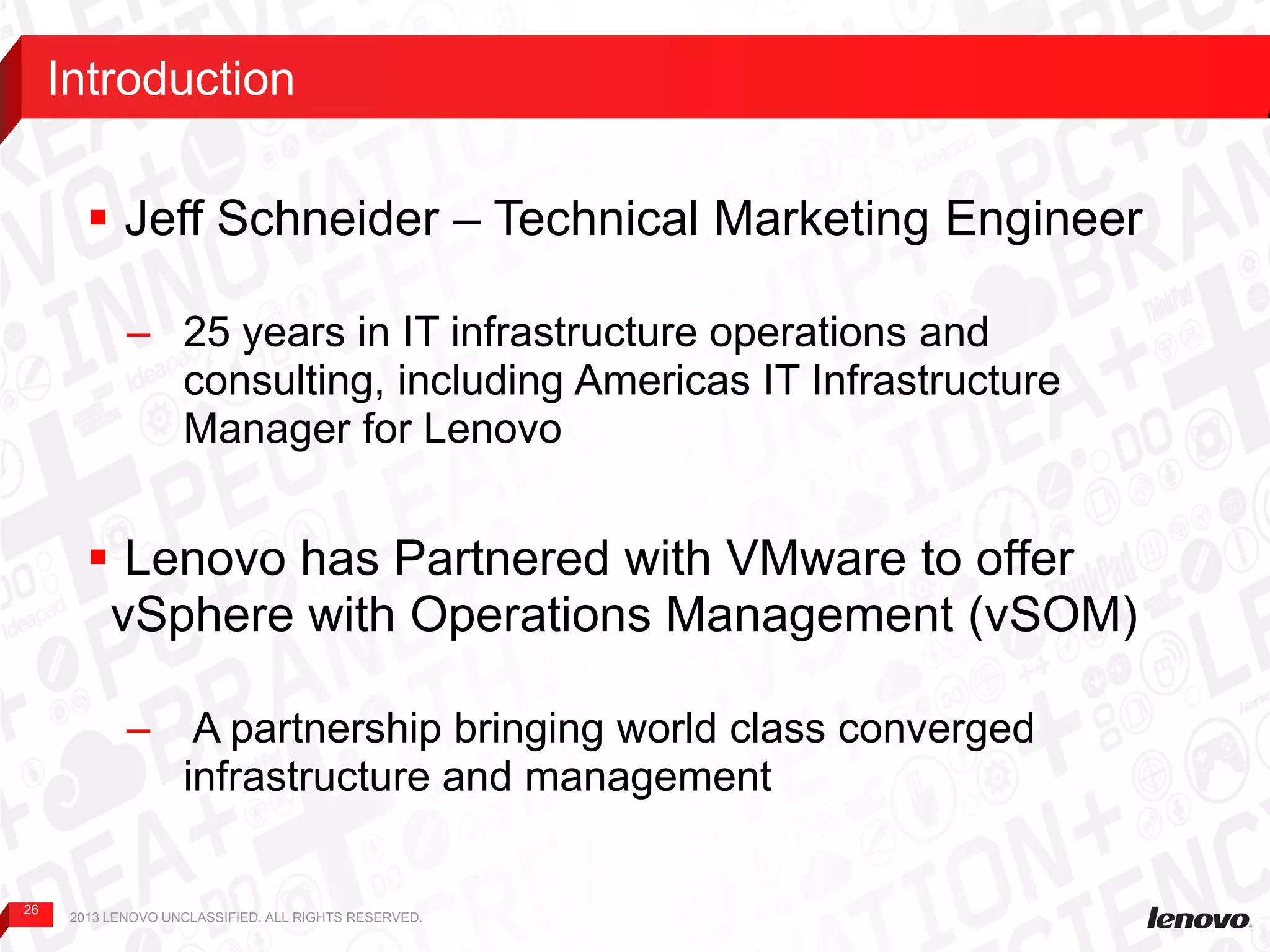 26
 Jeff Schneider – Technical Marketing Engineer
– 25 years in IT infrastructure operations and
consulting, including Americas IT Infrastructure
Manager for Lenovo
 Lenovo has Partnered with VMware to offer
vSphere with Operations Management (vSOM)
– A partnership bringing world class converged
infrastructure and management
Introduction
2013 LENOVO UNCLASSIFIED. ALL RIGHTS RESERVED.
 