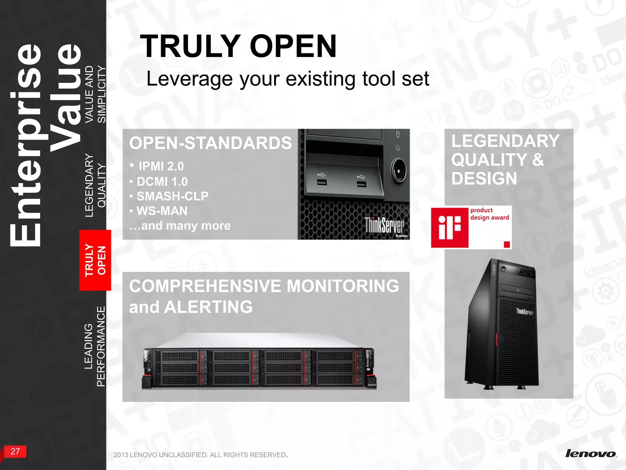 27 2013 LENOVO UNCLASSIFIED. ALL RIGHTS RESERVED.
TRULY OPEN
Enterprise
Value
27
COMPREHENSIVE MONITORING
and ALERTING
OPEN-STANDARDS
• IPMI 2.0
• DCMI 1.0
• SMASH-CLP
• WS-MAN
…and many more
LEADING
PERFORMANCE
TRULY
OPEN
LEGENDARY
QUALITY
VALUEAND
SIMPLICITY
LEGENDARY
QUALITY &
DESIGN
Leverage your existing tool set
 