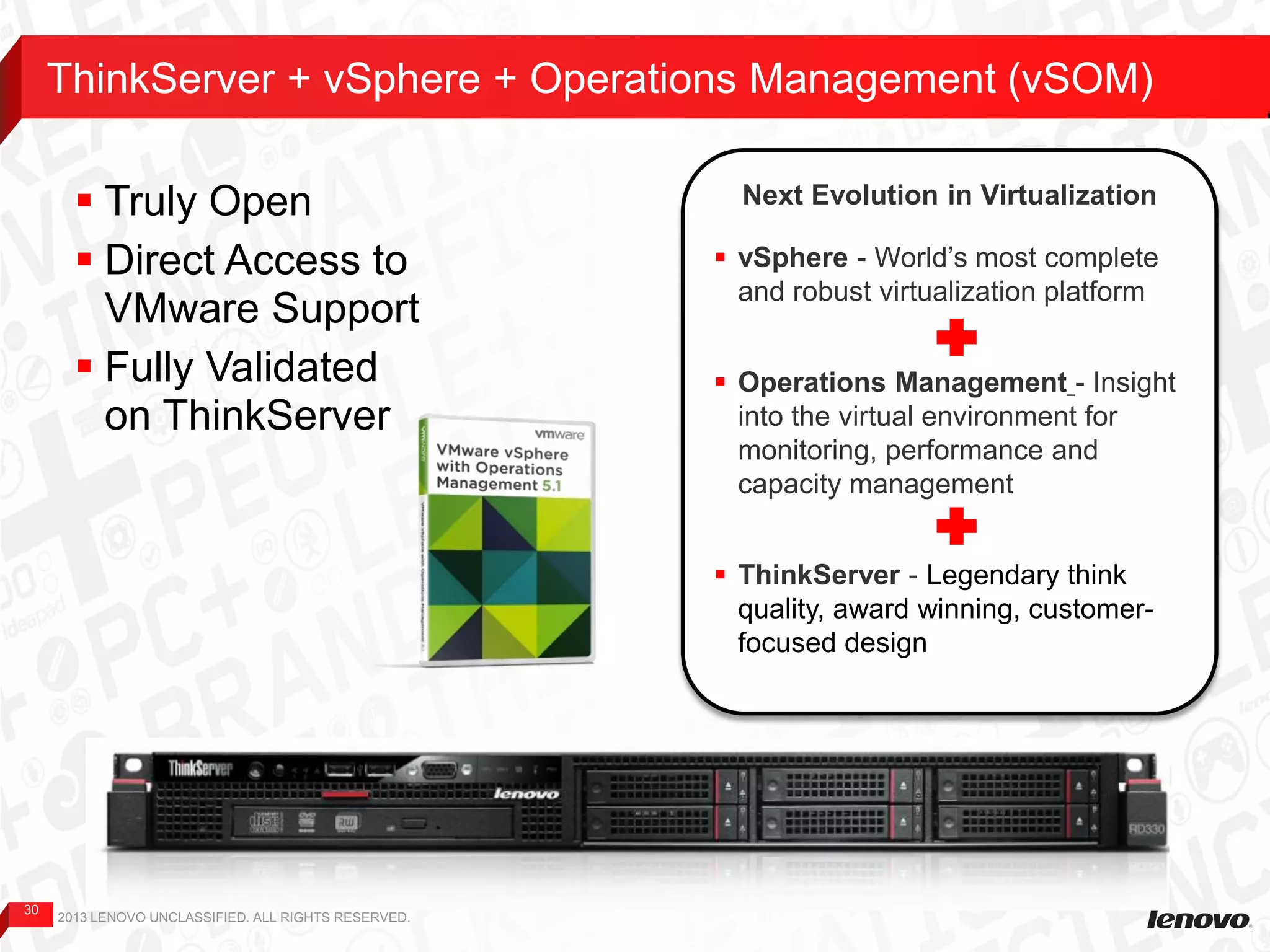 30
ThinkServer + vSphere + Operations Management (vSOM)
2013 LENOVO UNCLASSIFIED. ALL RIGHTS RESERVED.
 Truly Open
 Direct Access to
VMware Support
 Fully Validated
on ThinkServer
Next Evolution in Virtualization
 vSphere - World’s most complete
and robust virtualization platform
 Operations Management - Insight
into the virtual environment for
monitoring, performance and
capacity management
 ThinkServer - Legendary think
quality, award winning, customer-
focused design
 