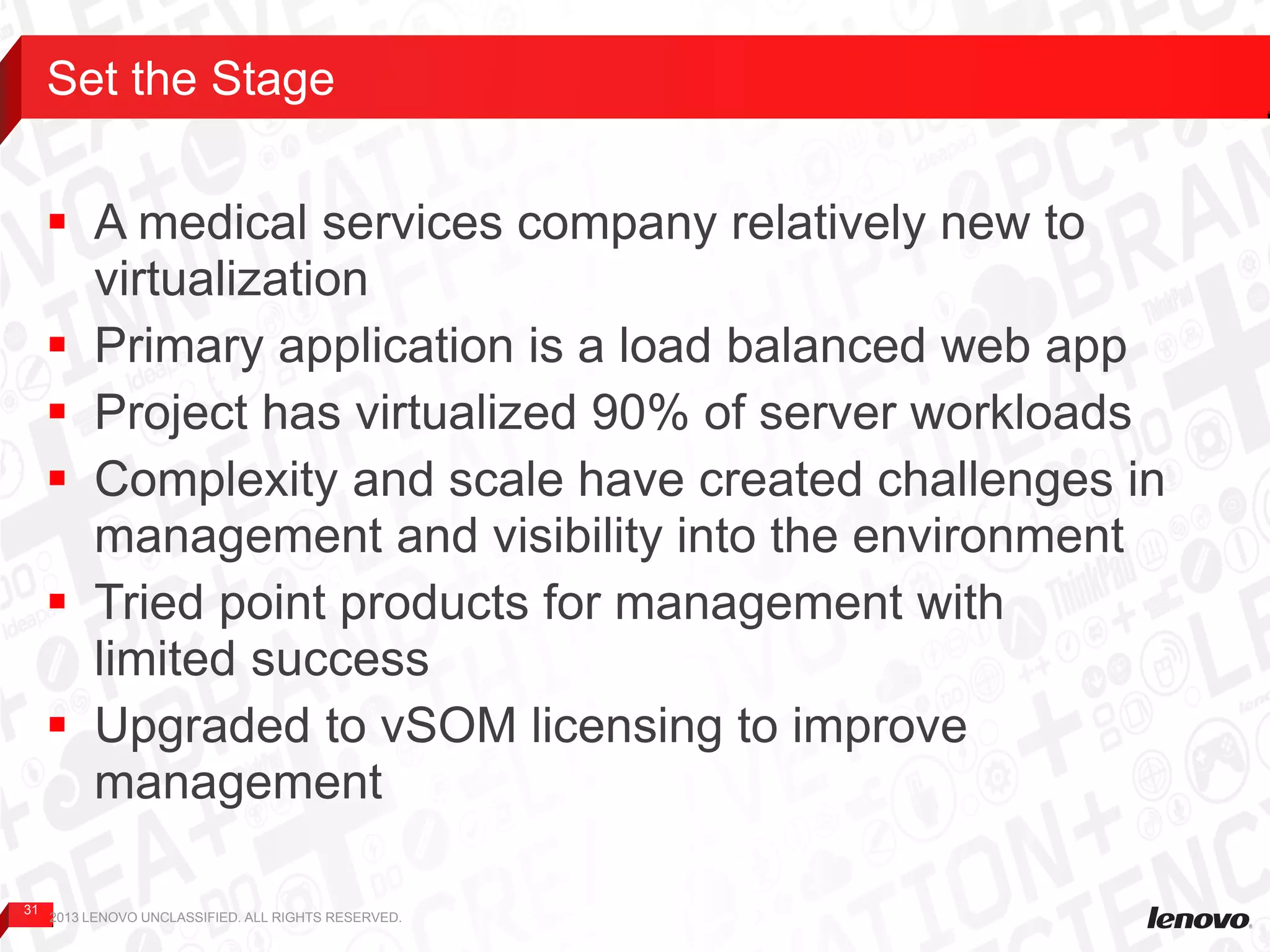 31
 A medical services company relatively new to
virtualization
 Primary application is a load balanced web app
 Project has virtualized 90% of server workloads
 Complexity and scale have created challenges in
management and visibility into the environment
 Tried point products for management with
limited success
 Upgraded to vSOM licensing to improve
management
Set the Stage
2013 LENOVO UNCLASSIFIED. ALL RIGHTS RESERVED.
 