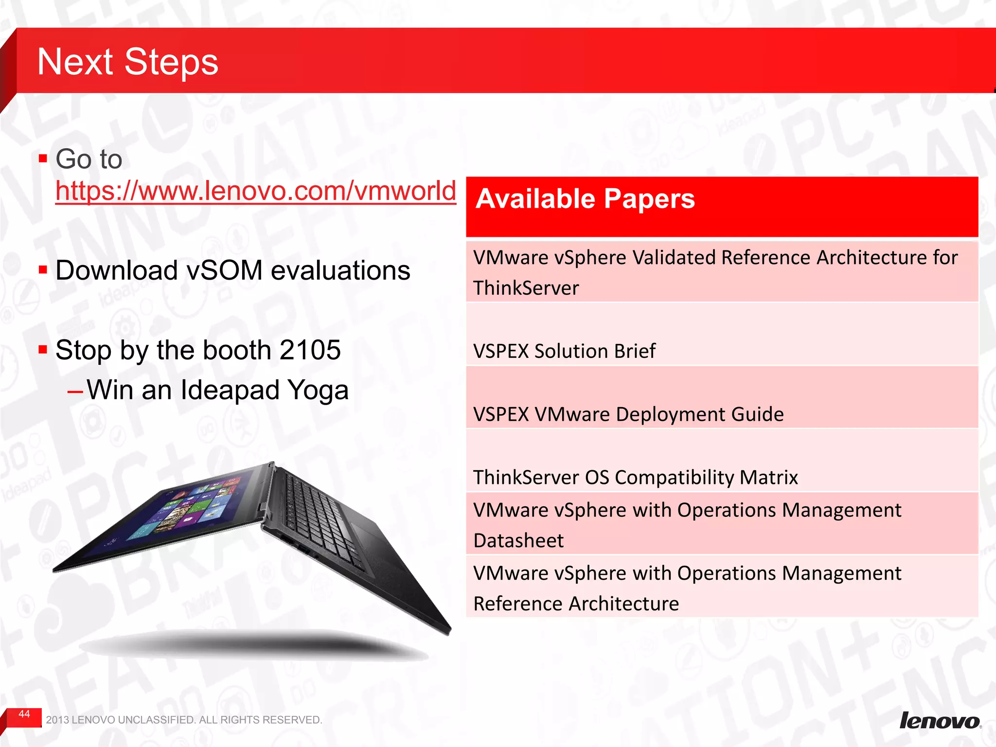 44
 Go to
https://www.lenovo.com/vmworld
 Download vSOM evaluations
 Stop by the booth 2105
–Win an Ideapad Yoga
Next Steps
2013 LENOVO UNCLASSIFIED. ALL RIGHTS RESERVED.
Available Papers
VMware vSphere Validated Reference Architecture for
ThinkServer
VSPEX Solution Brief
VSPEX VMware Deployment Guide
ThinkServer OS Compatibility Matrix
VMware vSphere with Operations Management
Datasheet
VMware vSphere with Operations Management
Reference Architecture
 