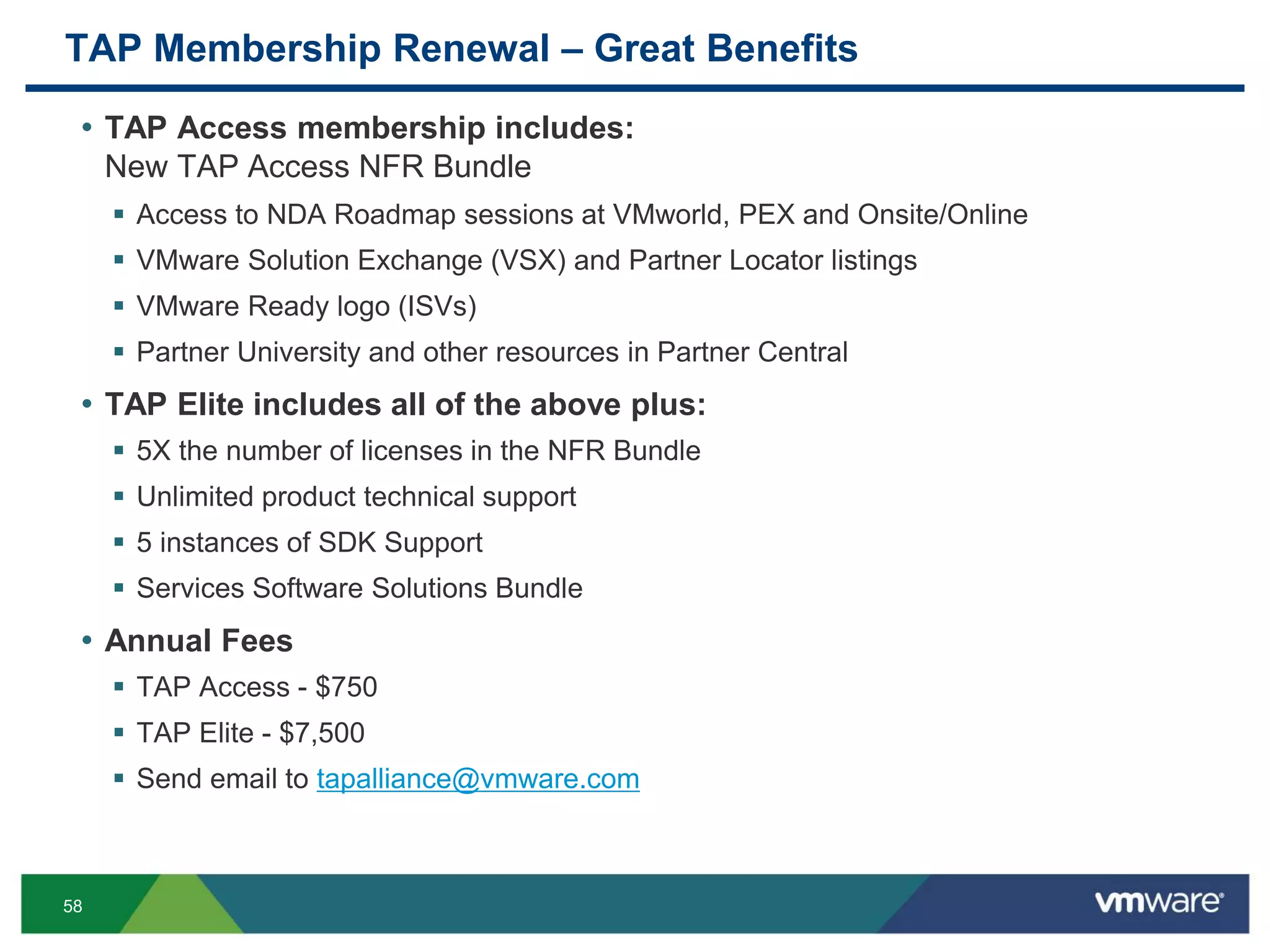 58
TAP Membership Renewal – Great Benefits
• TAP Access membership includes:
New TAP Access NFR Bundle
 Access to NDA Roadmap sessions at VMworld, PEX and Onsite/Online
 VMware Solution Exchange (VSX) and Partner Locator listings
 VMware Ready logo (ISVs)
 Partner University and other resources in Partner Central
• TAP Elite includes all of the above plus:
 5X the number of licenses in the NFR Bundle
 Unlimited product technical support
 5 instances of SDK Support
 Services Software Solutions Bundle
• Annual Fees
 TAP Access - $750
 TAP Elite - $7,500
 Send email to tapalliance@vmware.com
 