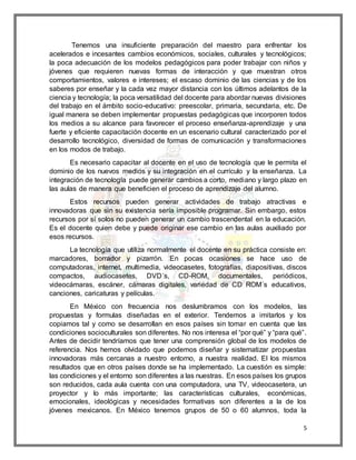 Tenemos una insuficiente preparación del maestro para enfrentar los 
acelerados e incesantes cambios económicos, sociales, culturales y tecnológicos; 
la poca adecuación de los modelos pedagógicos para poder trabajar con niños y 
jóvenes que requieren nuevas formas de interacción y que muestran otros 
comportamientos, valores e intereses; el escaso dominio de las ciencias y de los 
saberes por enseñar y la cada vez mayor distancia con los últimos adelantos de la 
ciencia y tecnología; la poca versatilidad del docente para abordar nuevas divisiones 
del trabajo en el ámbito socio-educativo: preescolar, primaria, secundaria, etc. De 
igual manera se deben implementar propuestas pedagógicas que incorporen todos 
los medios a su alcance para favorecer el proceso enseñanza-aprendizaje y una 
fuerte y eficiente capacitación docente en un escenario cultural caracterizado por el 
desarrollo tecnológico, diversidad de formas de comunicación y transformaciones 
en los modos de trabajo. 
Es necesario capacitar al docente en el uso de tecnología que le permita el 
dominio de los nuevos medios y su integración en el currículo y la enseñanza. La 
integración de tecnología puede generar cambios a corto, mediano y largo plazo en 
las aulas de manera que beneficien el proceso de aprendizaje del alumno. 
Estos recursos pueden generar actividades de trabajo atractivas e 
innovadoras que sin su existencia sería imposible programar. Sin embargo, estos 
recursos por sí solos no pueden generar un cambio trascendental en la educación. 
Es el docente quien debe y puede originar ese cambio en las aulas auxiliado por 
esos recursos. 
La tecnología que utiliza normalmente el docente en su práctica consiste en: 
marcadores, borrador y pizarrón. En pocas ocasiones se hace uso de 
computadoras, internet, multimedia, videocasetes, fotografías, diapositivas, discos 
compactos, audiocasetes, DVD´s, CD-ROM, documentales, periódicos, 
videocámaras, escáner, cámaras digitales, variedad de CD ROM´s educativos, 
canciones, caricaturas y películas. 
En México con frecuencia nos deslumbramos con los modelos, las 
propuestas y formulas diseñadas en el exterior. Tendemos a imitarlos y los 
copiamos tal y como se desarrollan en esos países sin tomar en cuenta que las 
condiciones socioculturales son diferentes. No nos interesa el “por qué” y “para qué”. 
Antes de decidir tendríamos que tener una comprensión global de los modelos de 
referencia. Nos hemos olvidado que podemos diseñar y sistematizar propuestas 
innovadoras más cercanas a nuestro entorno, a nuestra realidad. El los mismos 
resultados que en otros países donde se ha implementado. La cuestión es simple: 
las condiciones y el entorno son diferentes a las nuestras. En esos países los grupos 
son reducidos, cada aula cuenta con una computadora, una TV, videocasetera, un 
proyector y lo más importante; las características culturales, económicas, 
emocionales, ideológicas y necesidades formativas son diferentes a la de los 
jóvenes mexicanos. En México tenemos grupos de 50 o 60 alumnos, toda la 
5 
 