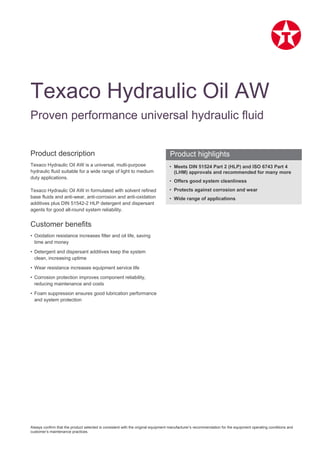Always confirm that the product selected is consistent with the original equipment manufacturer’s recommendation for the equipment operating conditions and
customer’s maintenance practices.
Product description
Texaco Hydraulic Oil AW is a universal, multi-purpose
hydraulic fluid suitable for a wide range of light to medium
duty applications.
Texaco Hydraulic Oil AW in formulated with solvent refined
base fluids and anti-wear, anti-corrosion and anti-oxidation
additives plus DIN 51542-2 HLP detergent and dispersant
agents for good all-round system reliability.
Customer benefits
• Oxidation resistance increases filter and oil life, saving
time and money
• Detergent and dispersant additives keep the system
clean, increasing uptime
• Wear resistance increases equipment service life
• Corrosion protection improves component reliability,
reducing maintenance and costs
• Foam suppression ensures good lubrication performance
and system protection
• Meets DIN 51524 Part 2 (HLP) and ISO 6743 Part 4
(LHM) approvals and recommended for many more
• Offers good system cleanliness
• Protects against corrosion and wear
• Wide range of applications
Texaco Hydraulic Oil AW
Proven performance universal hydraulic fluid
Product highlights
 