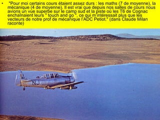 "Pour moi certains cours étaient assez durs : les maths (7 de moyenne), la mécanique (4 de moyenne). Il est vrai que depuis nos salles de cours nous avions un vue superbe sur le camp sud et la piste où les T6 de Cognac enchaînaient leurs " touch and go ", ce qui m’intéressait plus que les vecteurs de notre prof de mécanique l’ADC Petiot." (dans Claude Milan raconte) 