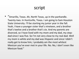 script “ Amarillo, Texas. Ah, North Texas, up in the panhandle. Twenty-two. In Huntsville, Texas. I am going to Sam Houston State University. I’ll be starting my junior year in the fall. Yeah, I have a younger sister that’s nineteen, and a brother that’s twelve and a brother that’s six. And my parents are divorced, so I have lived with my mom and my dad, my step-dad since I was five. So I’m not very close to my real dad. Well my mom is white and my dad was Hispanic and since I didn’t really get to know him, I probably am the most whitest Mexican you’ve ever met in your life. No. No, I don’t even like Mexican food.”  