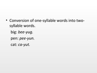 Conversion of one-syllable words into two-syllable words. big:  bee-yug. pen:  pee-yun. cat:  ca-yut. 