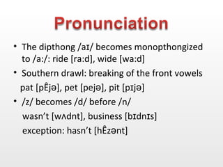 The dipthong  /aɪ/ becomes monopthongized to /a:/: ride [ra:d], wide [wa:d] Southern drawl: breaking of the front vowels   pat [p æjə], pet [pejə], pit [pɪjə] /z/ becomes /d/ before /n/  wasn’t [w ʌ dnt], business [ bɪdnɪs] exception: hasn’t [ hæzənt] 