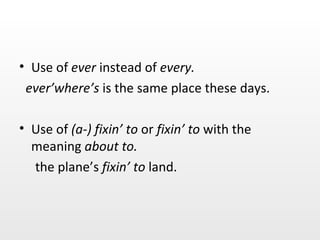 Use of  ever  instead of  every. ever’where’s  is the same place these days. Use of  (a-) fixin’ to  or  fixin’ to  with the meaning  about to. the plane’s  fixin’ to  land. 