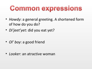 Howdy : a general greeting. A shortened form of how do you do? Di’jeet’yet : did you eat yet? Ol’ boy : a good friend Looker : an atractive woman 