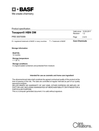 Product specification
Texapon® HBN DM
PRD 30570099
Valid since 12.05.2017
Revision 1.2
Page 2 of 2
® = registered trademark of BASF in many countries ™ = Trademark of BASF Care Chemicals
Storage information
Shelf life
12 months
Storage temperature
< + 30 °C
Storage conditions
In original sealed containers and protected from moisture
Intended for use as cosmetic and home care ingredient
The aforementioned data shall constitute the agreed contractual quality of the product at the
time of passing of the risk. The data are controlled at regular intervals as part of our quality
assurance program.
SELLER MAKES NO WARRANTY OF ANY KIND, EITHER EXPRESS OR IMPLIED, BY
FACT OR LAW, INCLUDING WARRANTIES OF MERCHANTABILITY OR FITNESS FOR A
PARTICULAR PURPOSE.
This is a computer generated document. It is valid without signature.
 